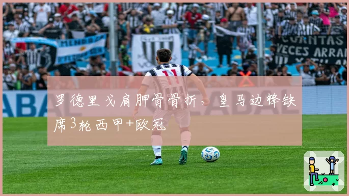罗德里戈肩胛骨骨折，皇马边锋缺席3轮西甲+欧冠