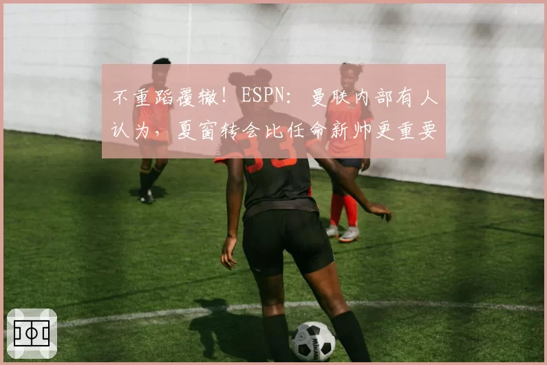 不重蹈覆辙！ESPN：曼联内部有人认为，夏窗转会比任命新帅更重要