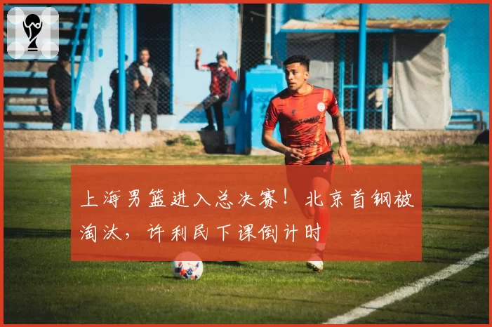 上海男篮进入总决赛!北京首钢被淘汰,许利民下课倒计时