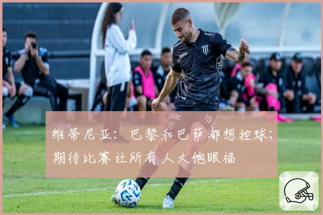 维蒂尼亚:巴黎和巴萨都想控球;期待比赛让所有人大饱眼福