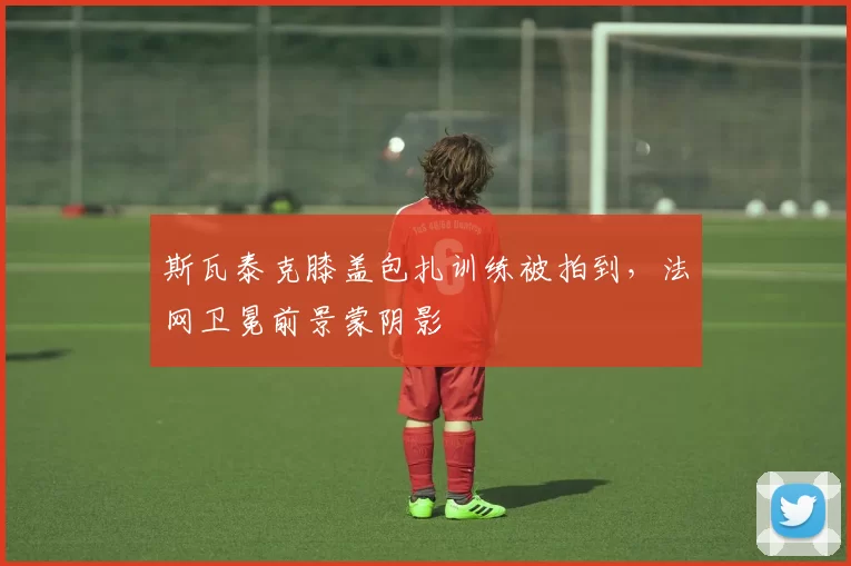 斯瓦泰克膝盖包扎训练被拍到，法网卫冕前景蒙阴影