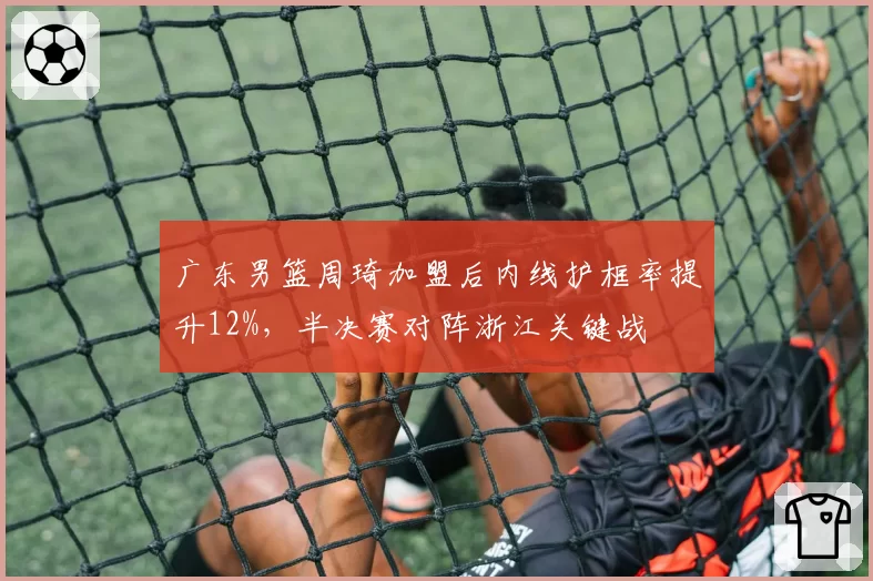 广东男篮周琦加盟后内线护框率提升12%,半决赛对阵浙江关键战