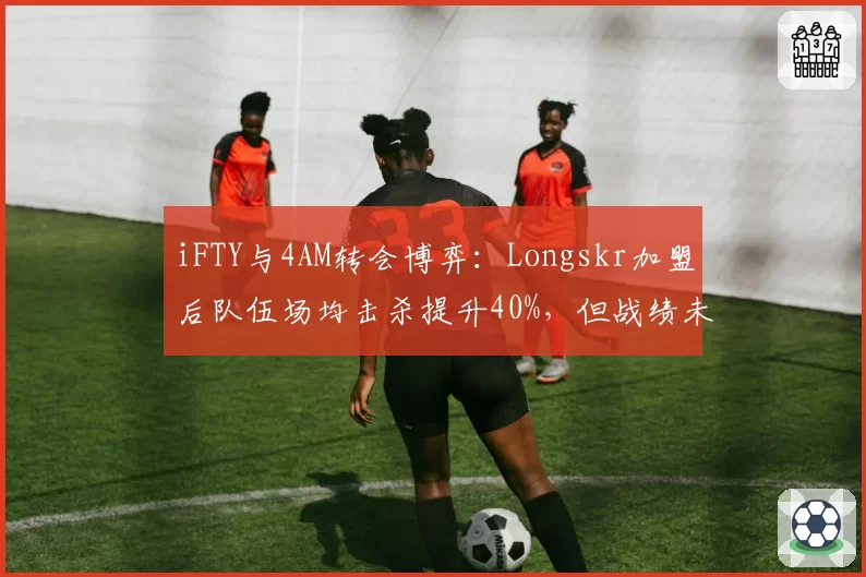 iFTY与4AM转会博弈：Longskr加盟后队伍场均击杀提升40%，但战绩未达预期