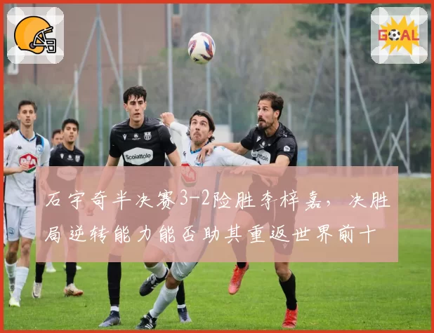 石宇奇半决赛3-2险胜李梓嘉，决胜局逆转能力能否助其重返世界前十