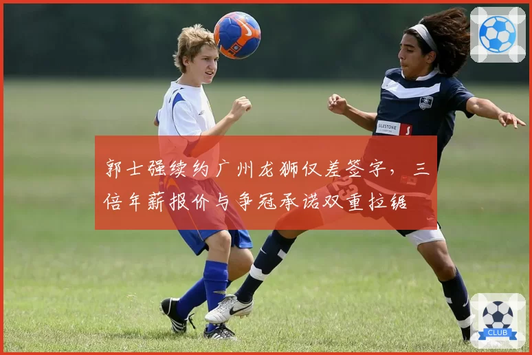 郭士强续约广州龙狮仅差签字，三倍年薪报价与争冠承诺双重拉锯