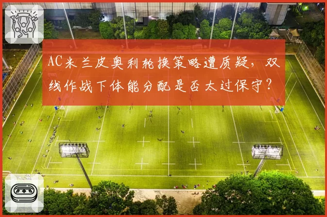 AC米兰皮奥利轮换策略遭质疑,双线作战下体能分配是否太过保守?