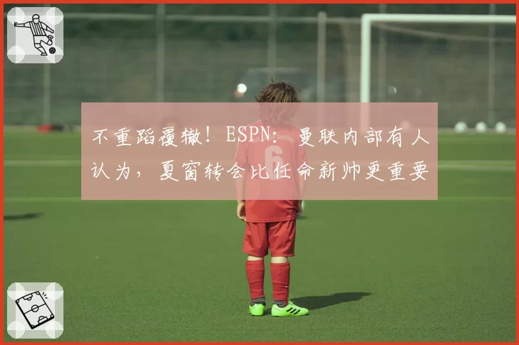 不重蹈覆辙！ESPN：曼联内部有人认为，夏窗转会比任命新帅更重要