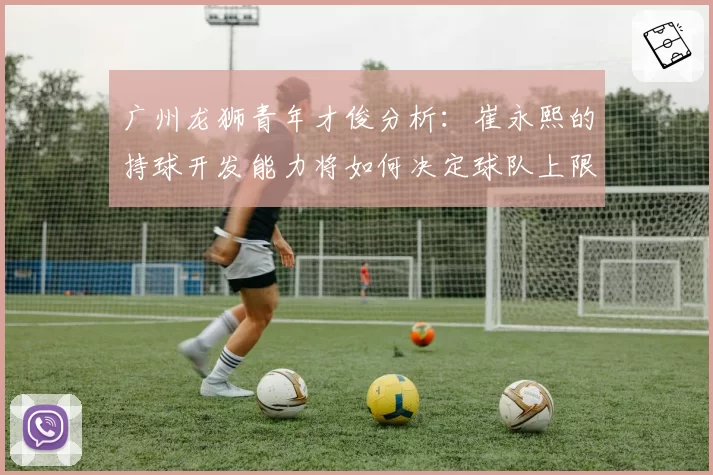 广州龙狮青年才俊分析：崔永熙的持球开发能力将如何决定球队上限