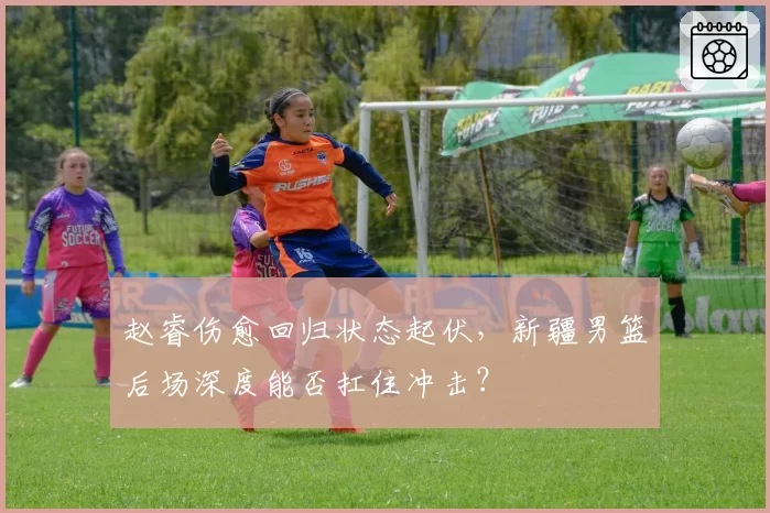 赵睿伤愈回归状态起伏，新疆男篮后场深度能否扛住冲击？