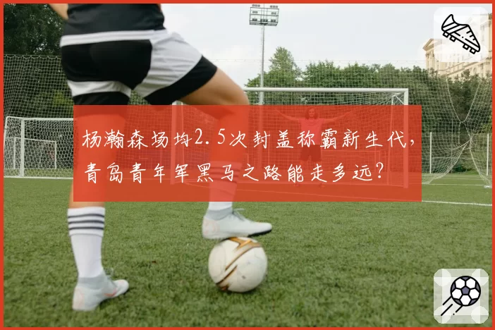 杨瀚森场均2.5次封盖称霸新生代,青岛青年军黑马之路能走多远?