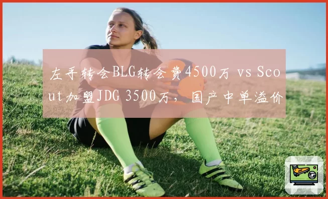 左手转会BLG转会费4500万 vs Scout加盟JDG 3500万,国产中单溢价明显