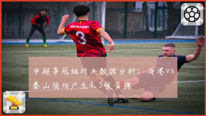 中超争冠组对决数据分析：海港vs泰山场均产生4.5张黄牌