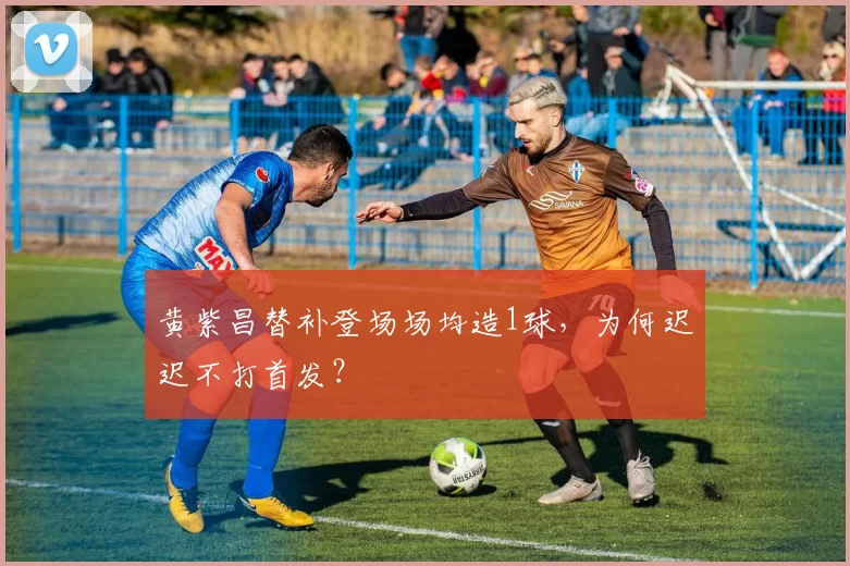 黄紫昌替补登场场均造1球，为何迟迟不打首发？