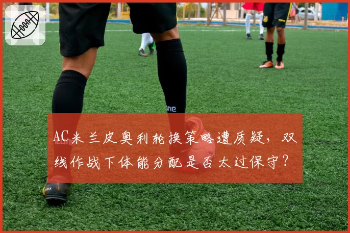 AC米兰皮奥利轮换策略遭质疑,双线作战下体能分配是否太过保守?