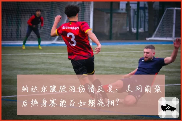 纳达尔腹股沟伤情反复，美网前最后热身赛能否如期亮相？