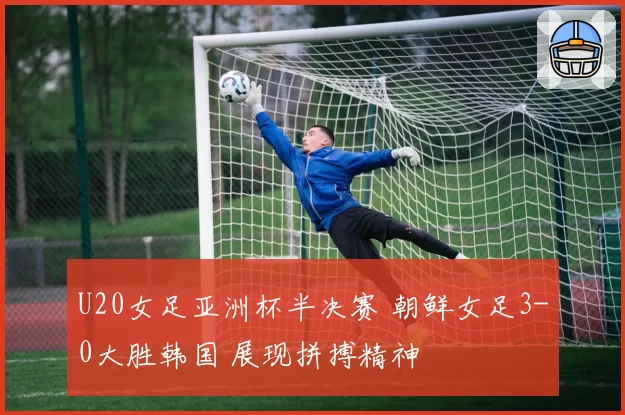 U20女足亚洲杯半决赛 朝鲜女足3-0大胜韩国 展现拼搏精神