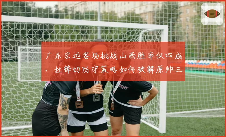 广东宏远客场挑战山西胜率仅四成，杜锋的防守策略如何破解原帅三分雨？