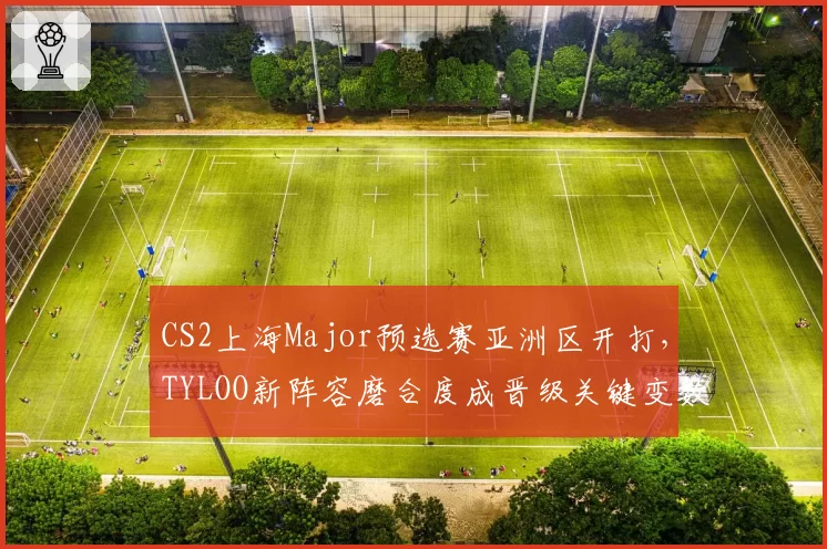 CS2上海Major预选赛亚洲区开打,TYLOO新阵容磨合度成晋级关键变数
