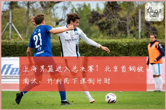 上海男篮进入总决赛!北京首钢被淘汰,许利民下课倒计时