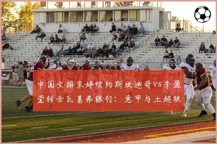 中国女排朱婷续约斯坎迪奇vs李盈莹转会瓦基弗银行:意甲与土超联赛吸引力对决