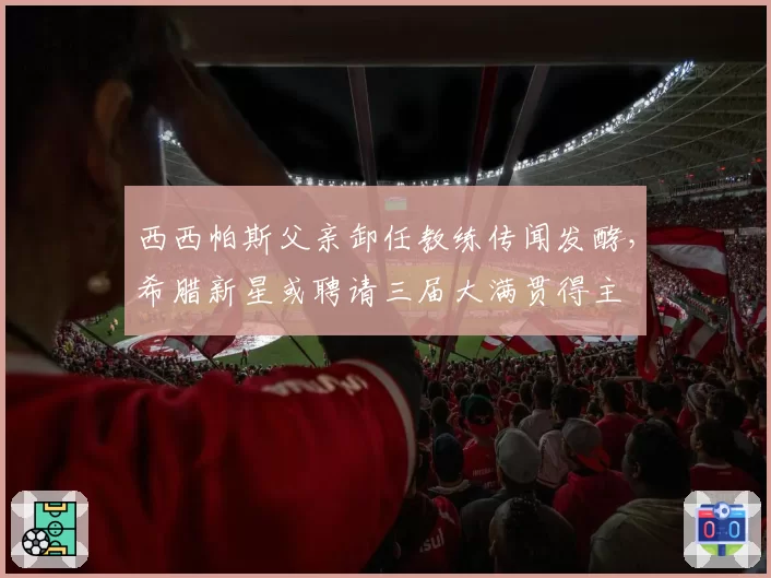 西西帕斯父亲卸任教练传闻发酵，希腊新星或聘请三届大满贯得主