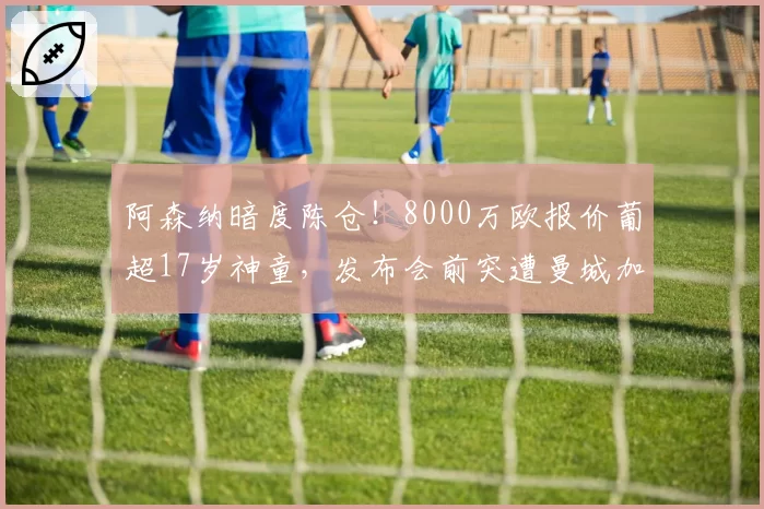 阿森纳暗度陈仓!8000万欧报价葡超17岁神童,发布会前突遭曼城加价