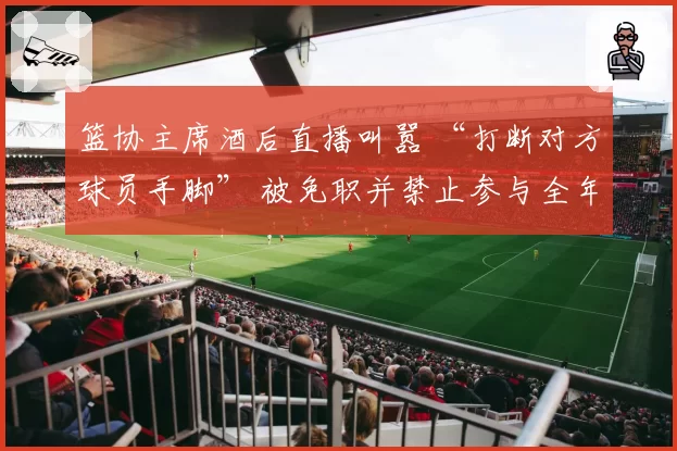 篮协主席酒后直播叫嚣 “打断对方球员手脚” 被免职并禁止参与全年观赛