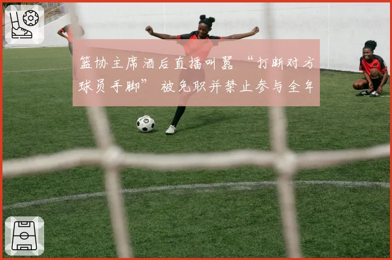 篮协主席酒后直播叫嚣 “打断对方球员手脚” 被免职并禁止参与全年观赛