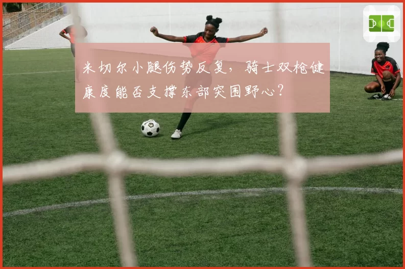 米切尔小腿伤势反复,骑士双枪健康度能否支撑东部突围野心?