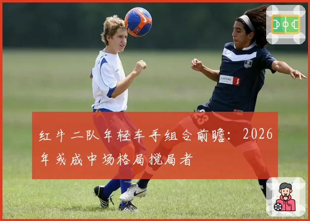 红牛二队年轻车手组合前瞻：2026年或成中场格局搅局者