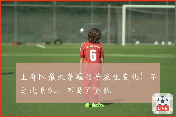 上海队最大争冠对手发生变化！不是北京队，不是广东队