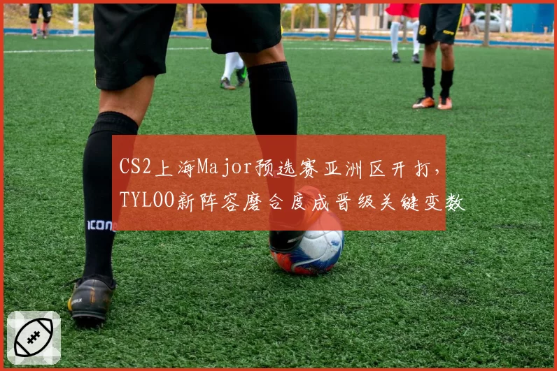 CS2上海Major预选赛亚洲区开打,TYLOO新阵容磨合度成晋级关键变数