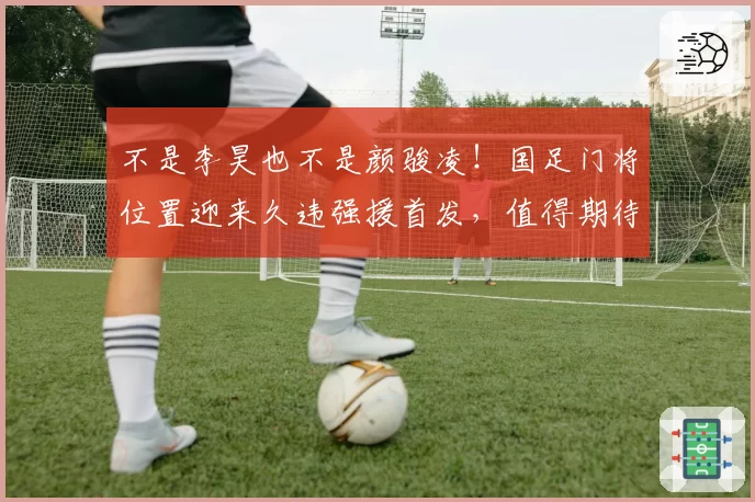 不是李昊也不是颜骏凌!国足门将位置迎来久违强援首发,值得期待