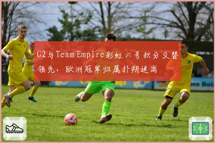 G2与Team Empire彩虹六号积分交替领先，欧洲冠军归属扑朔迷离