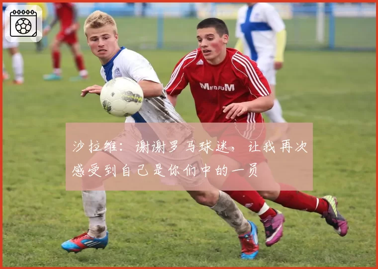 沙拉维:谢谢罗马球迷,让我再次感受到自己是你们中的一员