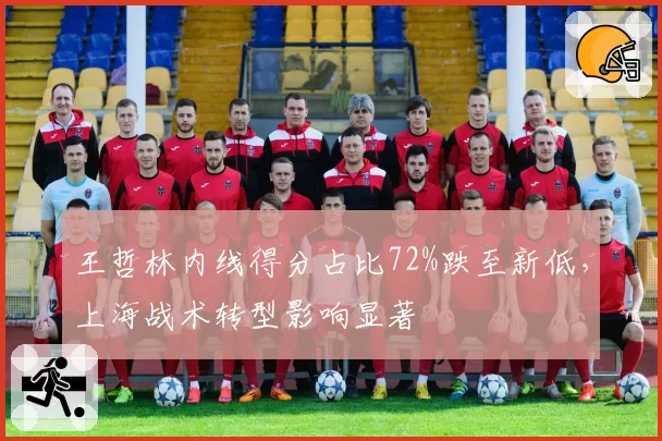 王哲林内线得分占比72%跌至新低,上海战术转型影响显著