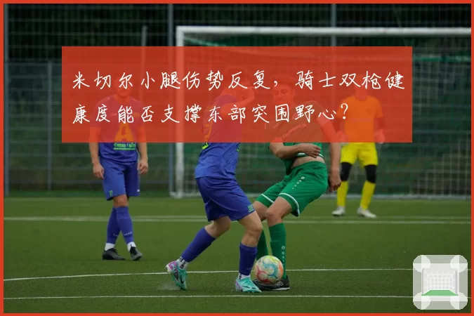 米切尔小腿伤势反复,骑士双枪健康度能否支撑东部突围野心?