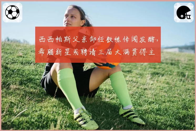 西西帕斯父亲卸任教练传闻发酵，希腊新星或聘请三届大满贯得主