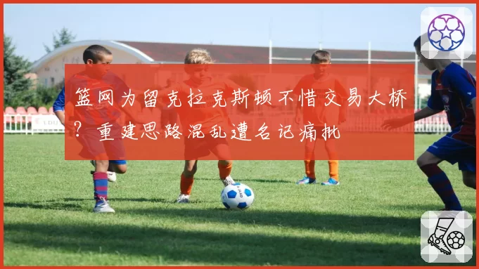 篮网为留克拉克斯顿不惜交易大桥？重建思路混乱遭名记痛批