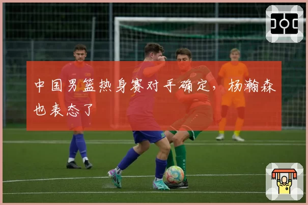 中国男篮热身赛对手确定，杨瀚森也表态了