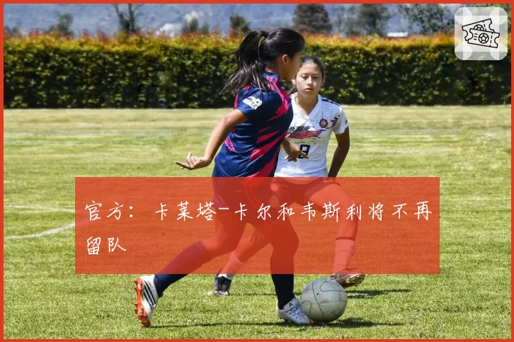 官方:卡莱塔-卡尔和韦斯利将不再留队