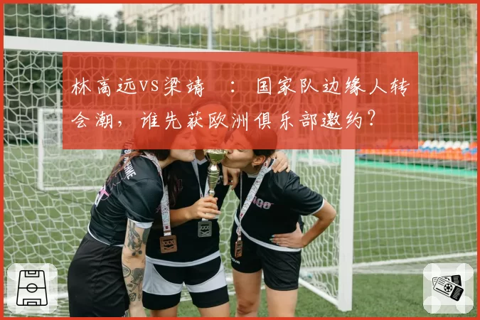 林高远vs梁靖崑:国家队边缘人转会潮,谁先获欧洲俱乐部邀约?