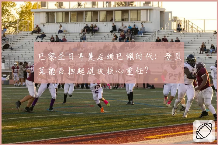 巴黎圣日耳曼后姆巴佩时代:登贝莱能否担起进攻核心重任?