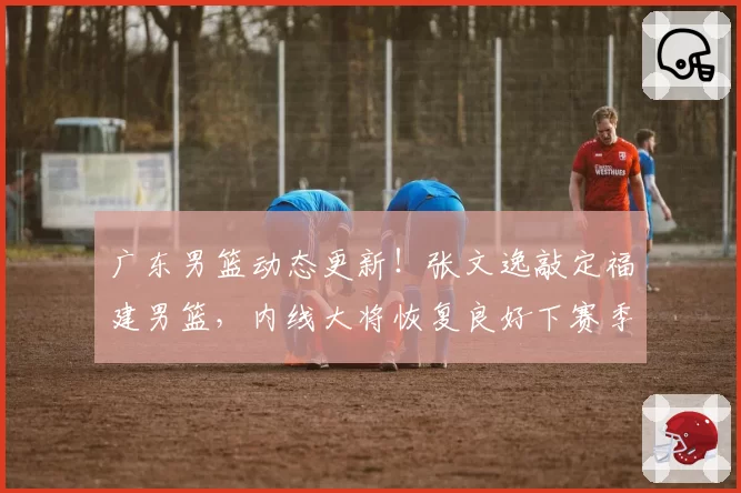 广东男篮动态更新!张文逸敲定福建男篮,内线大将恢复良好下赛季复出,球队终止萨林杰合同
