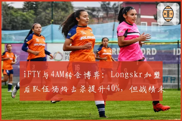 iFTY与4AM转会博弈：Longskr加盟后队伍场均击杀提升40%，但战绩未达预期