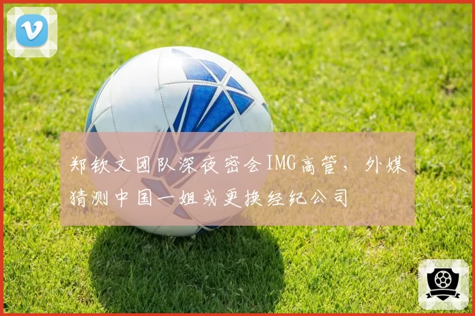 郑钦文团队深夜密会IMG高管,外媒猜测中国一姐或更换经纪公司