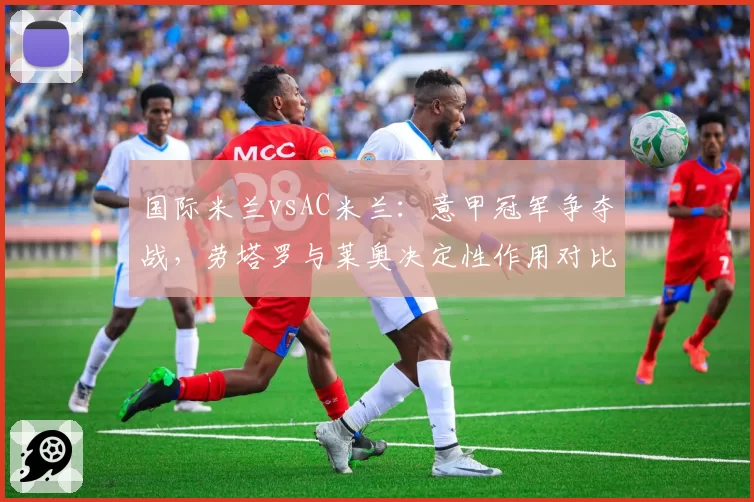 国际米兰vsAC米兰：意甲冠军争夺战，劳塔罗与莱奥决定性作用对比