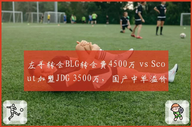 左手转会BLG转会费4500万 vs Scout加盟JDG 3500万,国产中单溢价明显