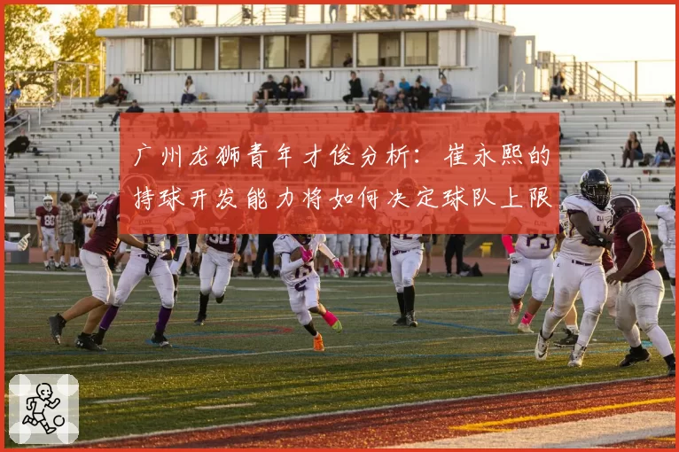 广州龙狮青年才俊分析：崔永熙的持球开发能力将如何决定球队上限