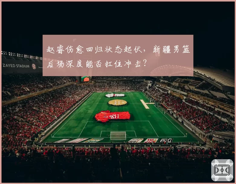 赵睿伤愈回归状态起伏，新疆男篮后场深度能否扛住冲击？